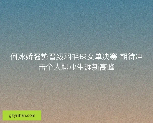 何冰娇强势晋级羽毛球女单决赛 期待冲击个人职业生涯新高峰 何冰娇强势晋级羽毛球女单决赛 期待冲击个人职业生涯新高峰