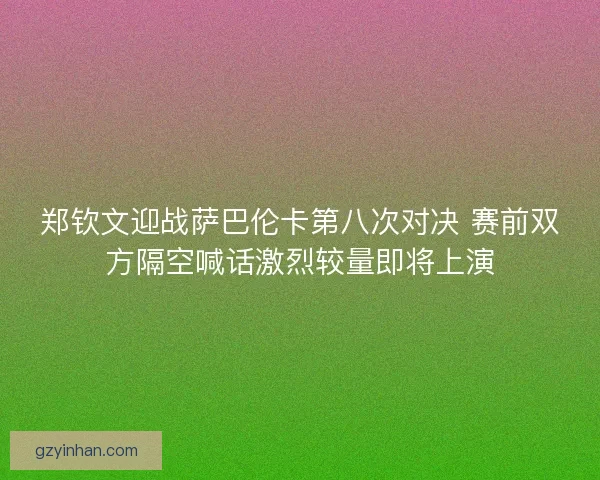 郑钦文迎战萨巴伦卡第八次对决 赛前双方隔空喊话激烈较量即将上演