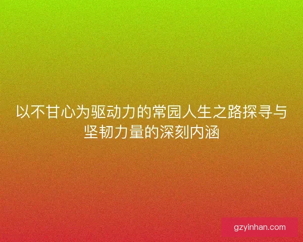 以不甘心为驱动力的常园人生之路探寻与坚韧力量的深刻内涵 以不甘心为驱动力的常园人生之路探寻与坚韧力量的深刻内涵