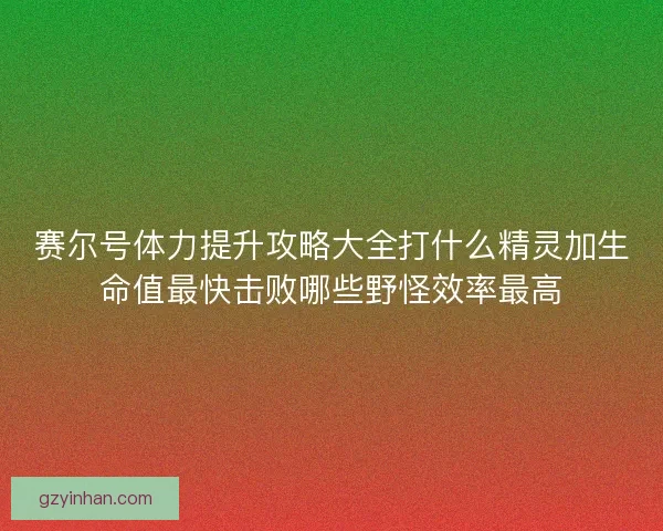 赛尔号体力提升攻略大全打什么精灵加生命值最快击败哪些野怪效率最高