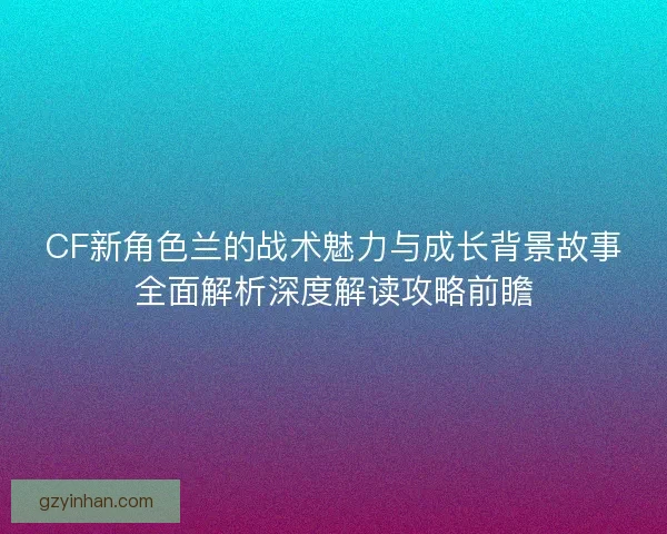 CF新角色兰的战术魅力与成长背景故事全面解析深度解读攻略前瞻
