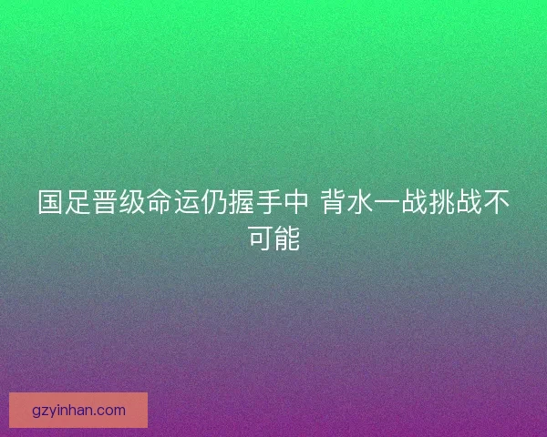 国足晋级命运仍握手中 背水一战挑战不可能