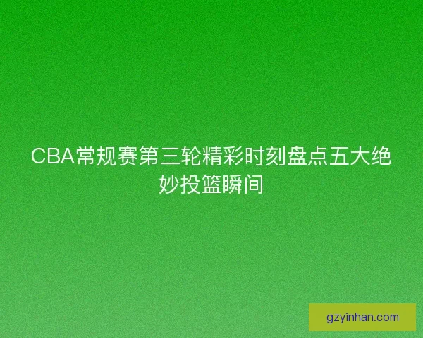 CBA常规赛第三轮精彩时刻盘点五大绝妙投篮瞬间 CBA常规赛第三轮精彩时刻盘点五大绝妙投篮瞬间