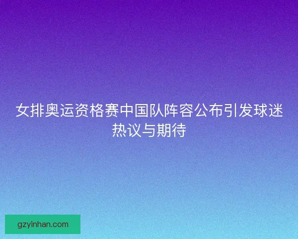 女排奥运资格赛中国队阵容公布引发球迷热议与期待