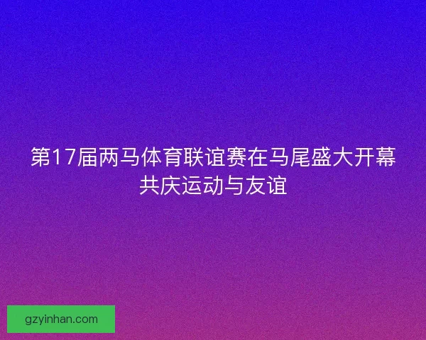 第17届两马体育联谊赛在马尾盛大开幕共庆运动与友谊 第17届两马体育联谊赛在马尾盛大开幕共庆运动与友谊