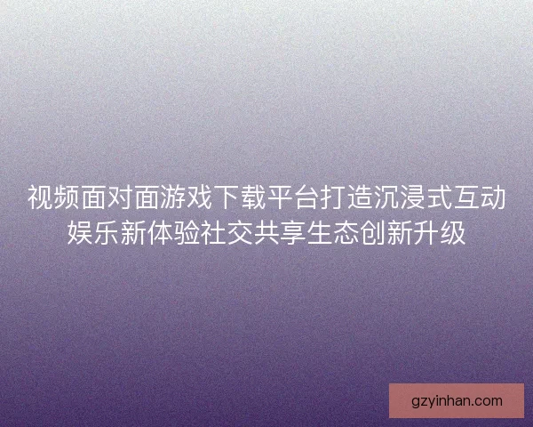视频面对面游戏下载平台打造沉浸式互动娱乐新体验社交共享生态创新升级