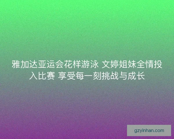 雅加达亚运会花样游泳 文婷姐妹全情投入比赛 享受每一刻挑战与成长 雅加达亚运会花样游泳 文婷姐妹全情投入比赛 享受每一刻挑战与成长
