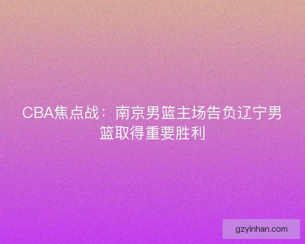 CBA焦点战:南京男篮主场告负辽宁男篮取得重要胜利 CBA焦点战:南京男篮主场告负辽宁男篮取得重要胜利