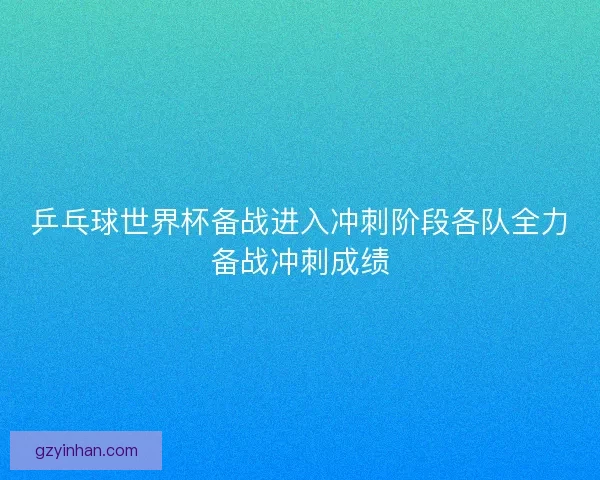 乒乓球世界杯备战进入冲刺阶段各队全力备战冲刺成绩