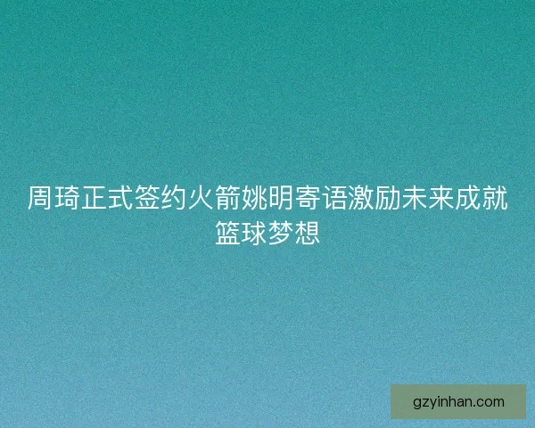 周琦正式签约火箭姚明寄语激励未来成就篮球梦想 周琦正式签约火箭姚明寄语激励未来成就篮球梦想