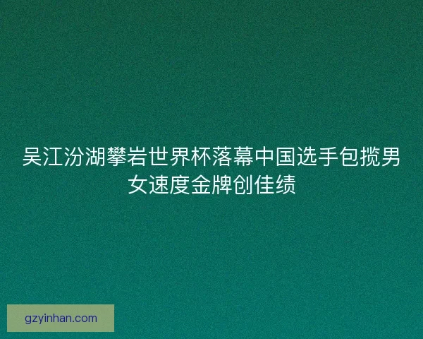 吴江汾湖攀岩世界杯落幕中国选手包揽男女速度金牌创佳绩