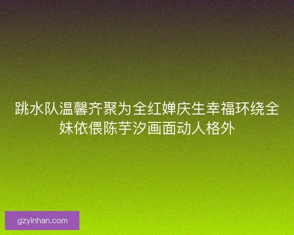 跳水队温馨齐聚为全红婵庆生幸福环绕全妹依偎陈芋汐画面动人格外