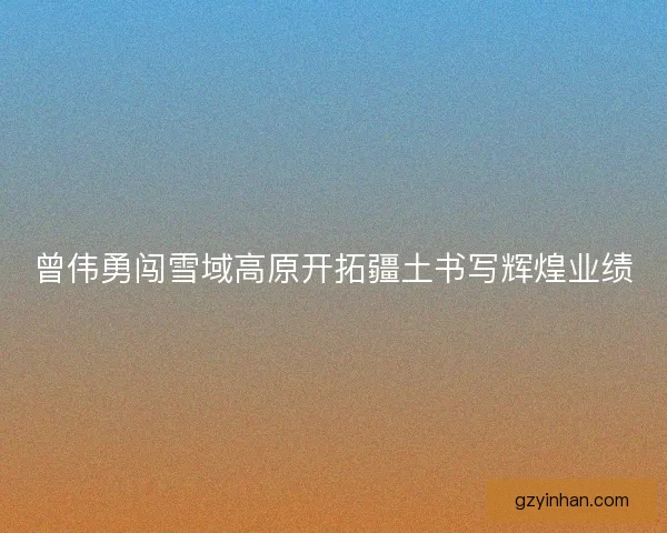曾伟勇闯雪域高原开拓疆土书写辉煌业绩