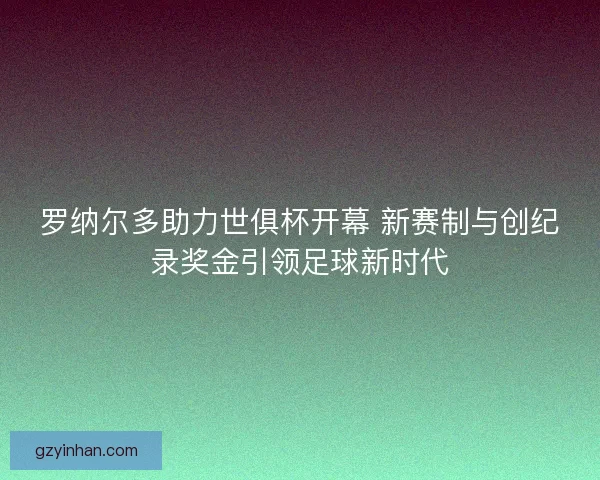 罗纳尔多助力世俱杯开幕 新赛制与创纪录奖金引领足球新时代